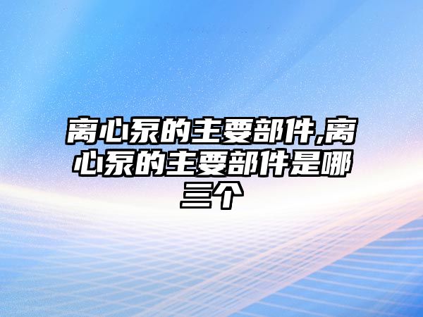 離心泵的主要部件,離心泵的主要部件是哪三個