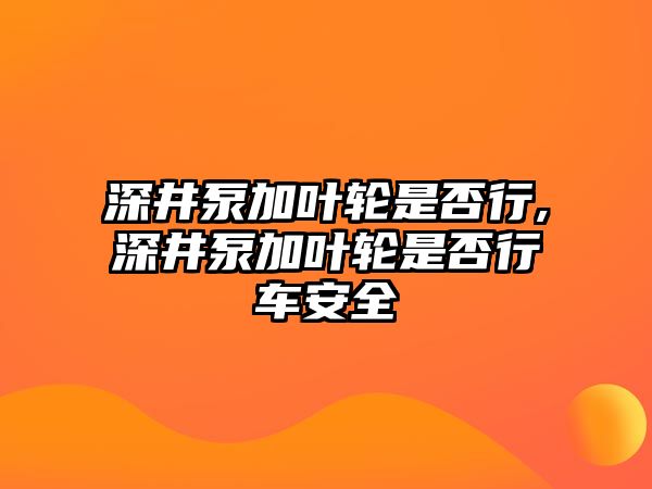 深井泵加葉輪是否行,深井泵加葉輪是否行車安全