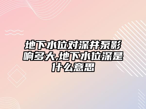 地下水位對深井泵影響多大,地下水位深是什么意思