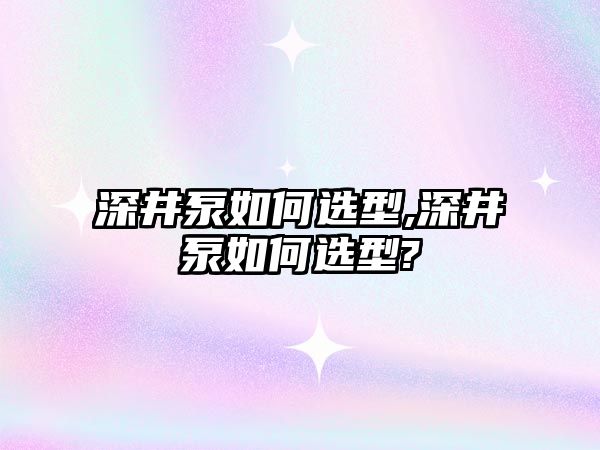 深井泵如何選型,深井泵如何選型?