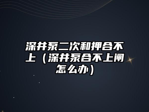 深井泵二次和押合不上（深井泵合不上閘怎么辦）