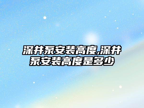 深井泵安裝高度,深井泵安裝高度是多少