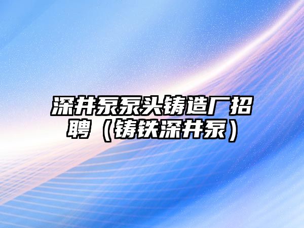 深井泵泵頭鑄造廠招聘（鑄鐵深井泵）