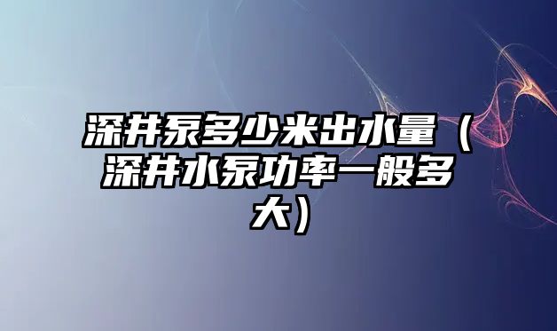 深井泵多少米出水量（深井水泵功率一般多大）