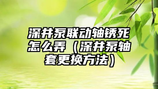 深井泵聯動軸銹死怎么弄（深井泵軸套更換方法）