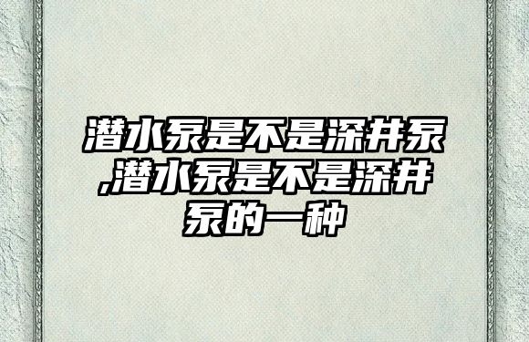 潛水泵是不是深井泵,潛水泵是不是深井泵的一種