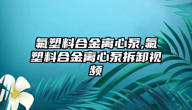 氟塑料合金離心泵,氟塑料合金離心泵拆卸視頻