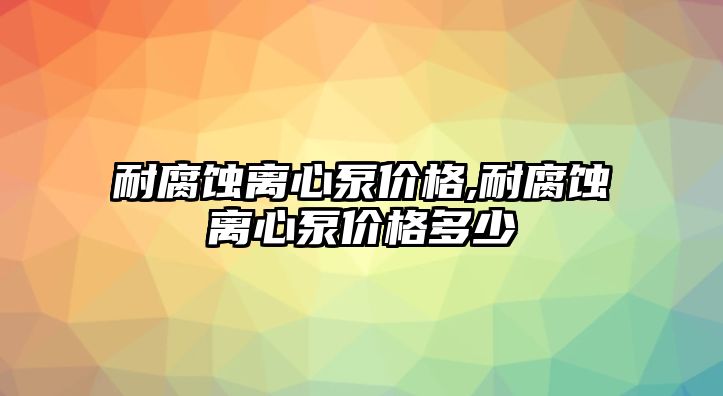 耐腐蝕離心泵價格,耐腐蝕離心泵價格多少