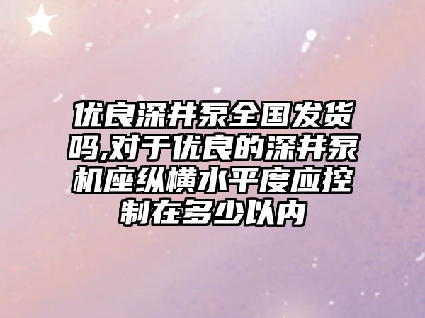 優良深井泵全國發貨嗎,對于優良的深井泵機座縱橫水平度應控制在多少以內