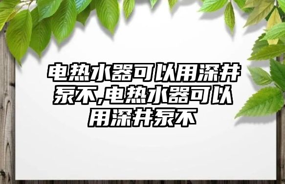 電熱水器可以用深井泵不,電熱水器可以用深井泵不