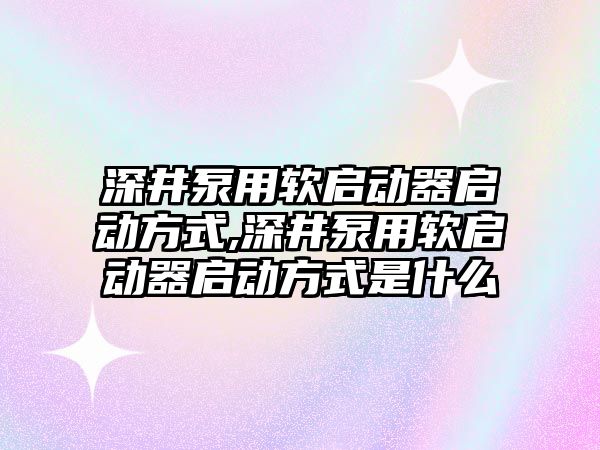 深井泵用軟啟動器啟動方式,深井泵用軟啟動器啟動方式是什么