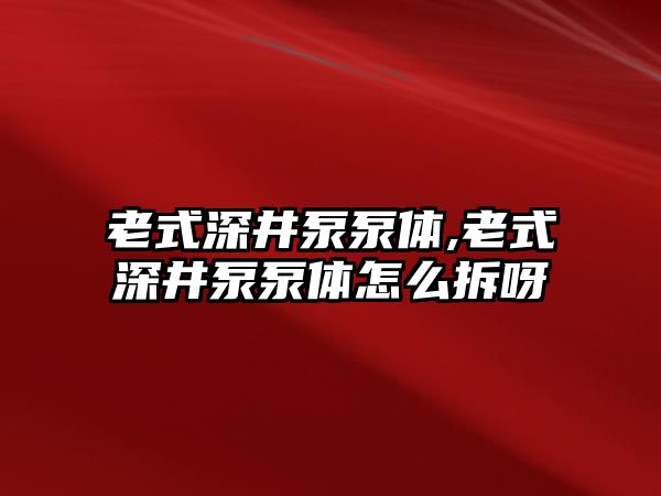 老式深井泵泵體,老式深井泵泵體怎么拆呀