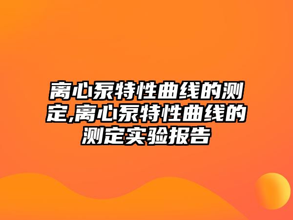 離心泵特性曲線的測定,離心泵特性曲線的測定實驗報告