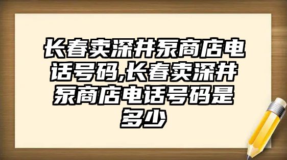 長春賣深井泵商店電話號碼,長春賣深井泵商店電話號碼是多少