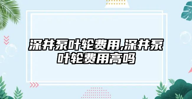 深井泵葉輪費用,深井泵葉輪費用高嗎