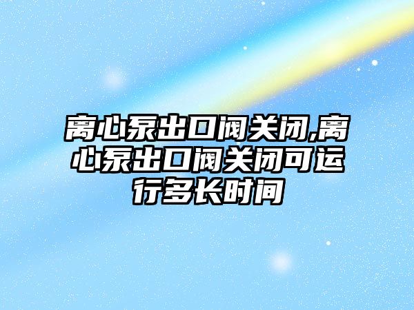 離心泵出口閥關閉,離心泵出口閥關閉可運行多長時間