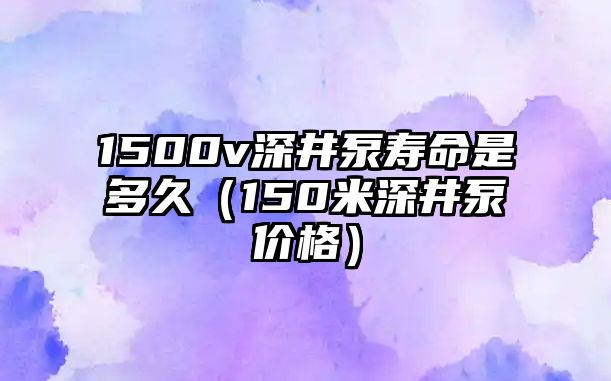 1500v深井泵壽命是多久（150米深井泵價格）