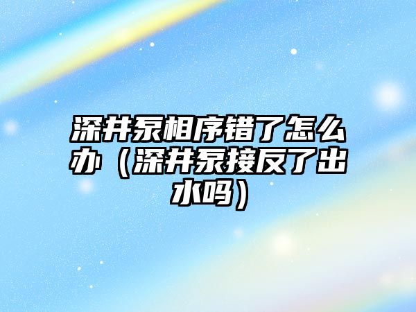 深井泵相序錯了怎么辦（深井泵接反了出水嗎）