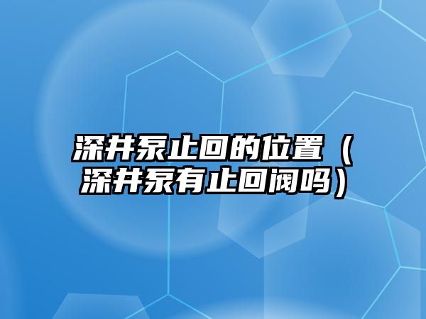 深井泵止回的位置（深井泵有止回閥嗎）