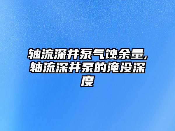 軸流深井泵氣蝕余量,軸流深井泵的淹沒深度