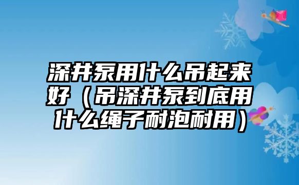 深井泵用什么吊起來好（吊深井泵到底用什么繩子耐泡耐用）