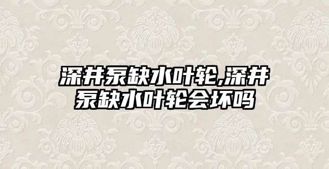 深井泵缺水葉輪,深井泵缺水葉輪會壞嗎