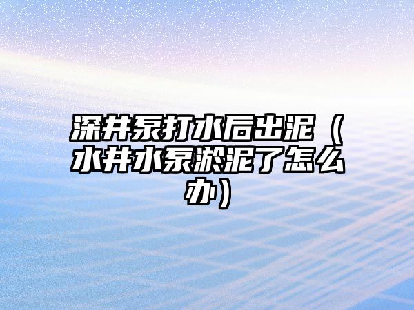 深井泵打水后出泥（水井水泵淤泥了怎么辦）