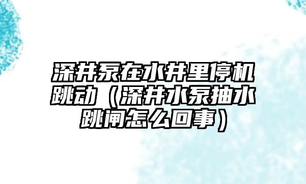 深井泵在水井里停機跳動（深井水泵抽水跳閘怎么回事）