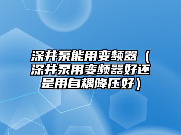 深井泵能用變頻器（深井泵用變頻器好還是用自耦降壓好）