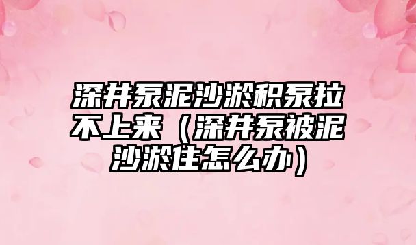 深井泵泥沙淤積泵拉不上來（深井泵被泥沙淤住怎么辦）