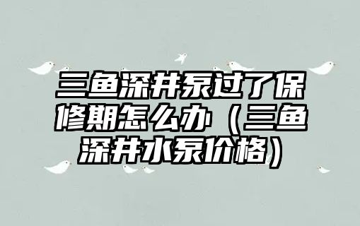 三魚深井泵過了保修期怎么辦（三魚深井水泵價格）