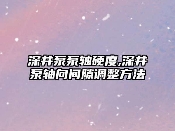 深井泵泵軸硬度,深井泵軸向間隙調(diào)整方法