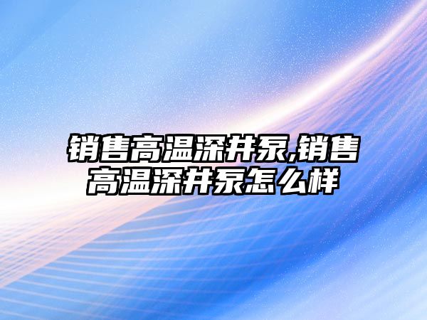 銷售高溫深井泵,銷售高溫深井泵怎么樣