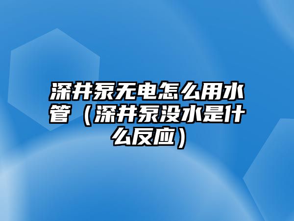 深井泵無電怎么用水管（深井泵沒水是什么反應）