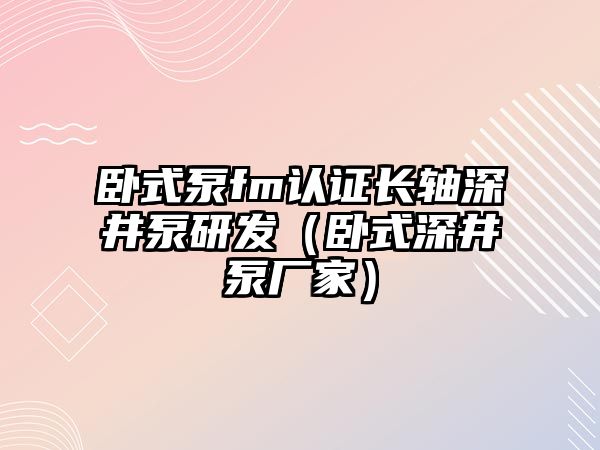 臥式泵fm認(rèn)證長軸深井泵研發(fā)（臥式深井泵廠家）