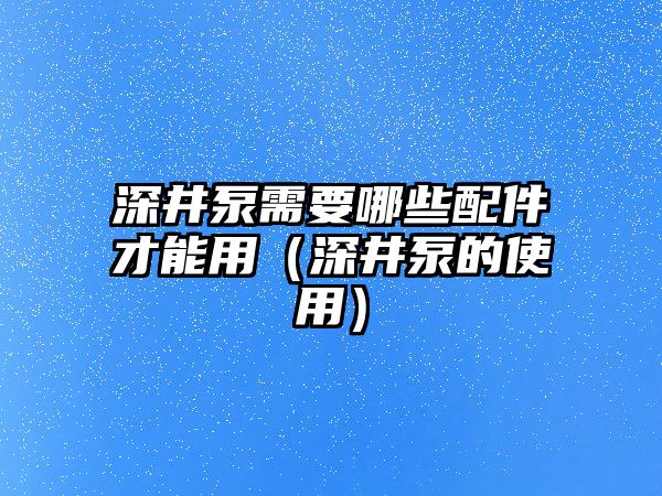 深井泵需要哪些配件才能用（深井泵的使用）