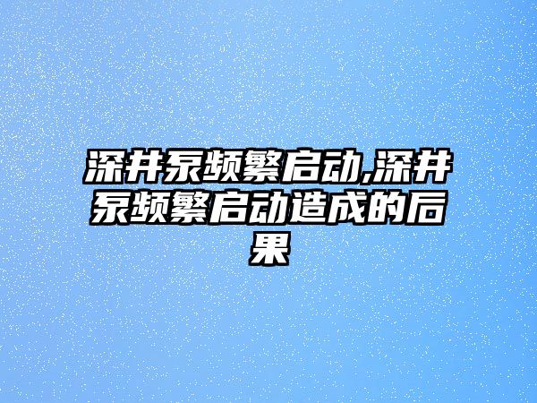 深井泵頻繁啟動,深井泵頻繁啟動造成的后果