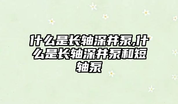 什么是長(zhǎng)軸深井泵,什么是長(zhǎng)軸深井泵和短軸泵