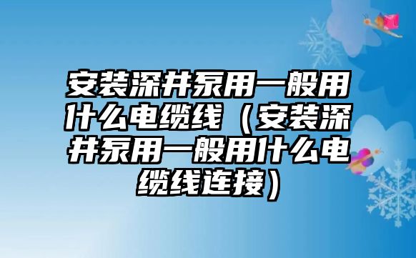 安裝深井泵用一般用什么電纜線（安裝深井泵用一般用什么電纜線連接）