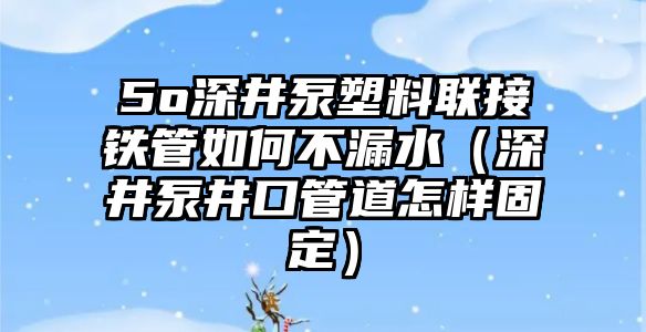 5o深井泵塑料聯(lián)接鐵管如何不漏水（深井泵井口管道怎樣固定）