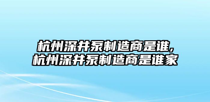 杭州深井泵制造商是誰,杭州深井泵制造商是誰家