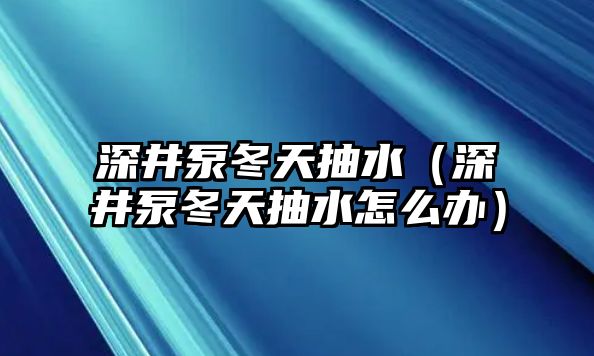 深井泵冬天抽水（深井泵冬天抽水怎么辦）