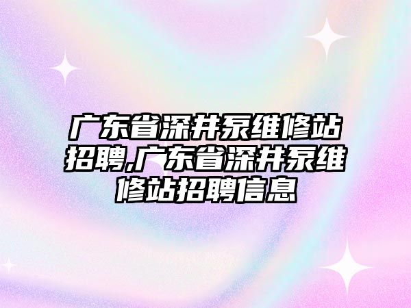 廣東省深井泵維修站招聘,廣東省深井泵維修站招聘信息