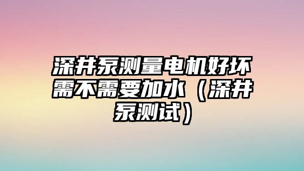 深井泵測量電機好壞需不需要加水（深井泵測試）