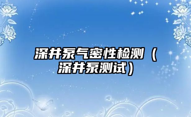 深井泵氣密性檢測（深井泵測試）