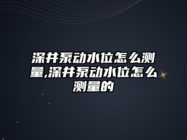 深井泵動水位怎么測量,深井泵動水位怎么測量的