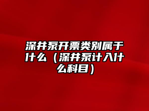 深井泵開票類別屬于什么（深井泵計入什么科目）