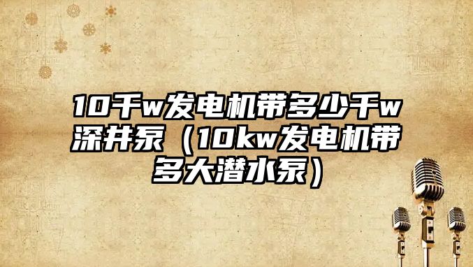 10千w發電機帶多少千w深井泵（10kw發電機帶多大潛水泵）