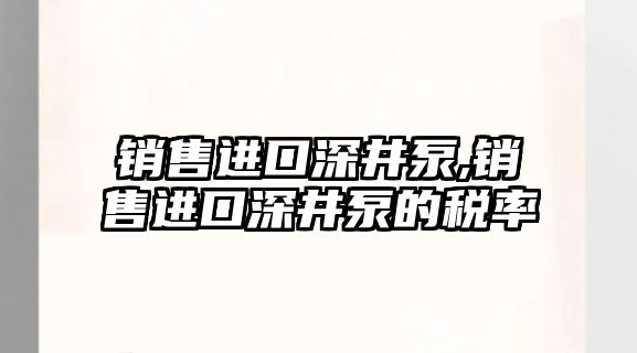 銷售進口深井泵,銷售進口深井泵的稅率