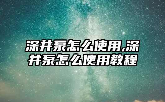 深井泵怎么使用,深井泵怎么使用教程